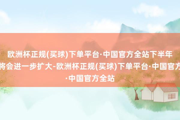 欧洲杯正规(买球)下单平台·中国官方全站下半年涨幅将会进一步扩大-欧洲杯正规(买球)下单平台·中国官方全站