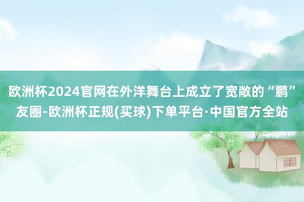 欧洲杯2024官网在外洋舞台上成立了宽敞的“鹏”友圈-欧洲杯正规(买球)下单平台·中国官方全站