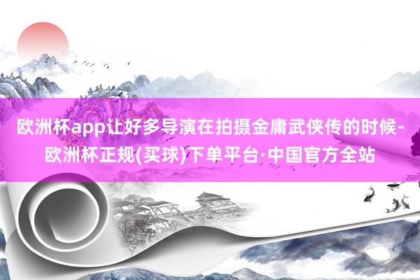 欧洲杯app让好多导演在拍摄金庸武侠传的时候-欧洲杯正规(买球)下单平台·中国官方全站