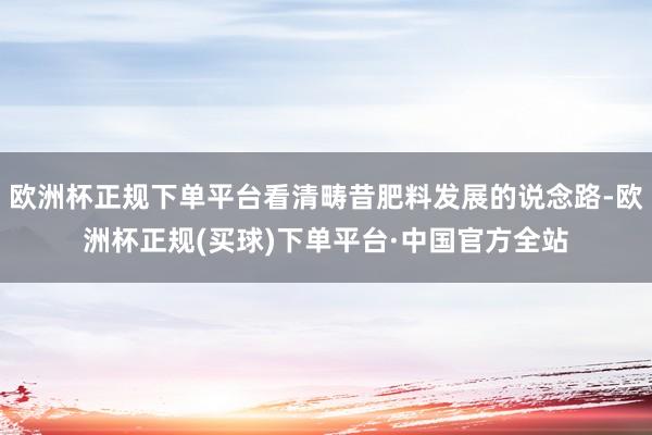 欧洲杯正规下单平台看清畴昔肥料发展的说念路-欧洲杯正规(买球)下单平台·中国官方全站