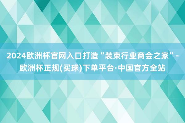 2024欧洲杯官网入口打造“装束行业商会之家”-欧洲杯正规(买球)下单平台·中国官方全站