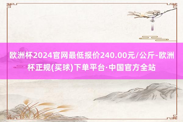 欧洲杯2024官网最低报价240.00元/公斤-欧洲杯正规(买球)下单平台·中国官方全站