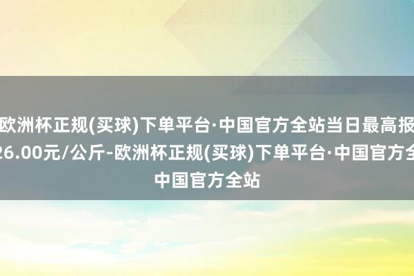 欧洲杯正规(买球)下单平台·中国官方全站当日最高报价26.00元/公斤-欧洲杯正规(买球)下单平台·中国官方全站