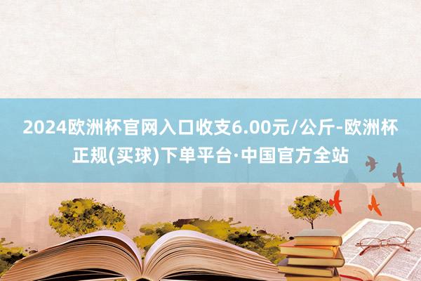 2024欧洲杯官网入口收支6.00元/公斤-欧洲杯正规(买球)下单平台·中国官方全站