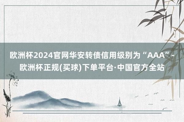 欧洲杯2024官网华安转债信用级别为“AAA”-欧洲杯正规(买球)下单平台·中国官方全站