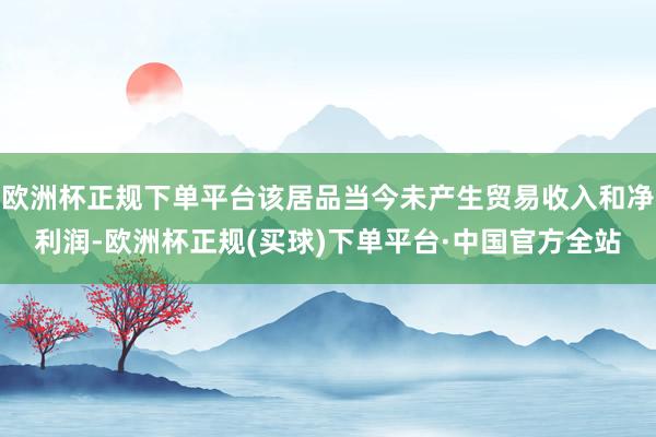 欧洲杯正规下单平台该居品当今未产生贸易收入和净利润-欧洲杯正规(买球)下单平台·中国官方全站
