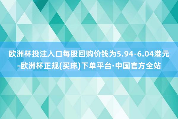 欧洲杯投注入口每股回购价钱为5.94-6.04港元-欧洲杯正规(买球)下单平台·中国官方全站