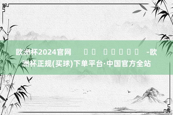 欧洲杯2024官网      		  					  -欧洲杯正规(买球)下单平台·中国官方全站