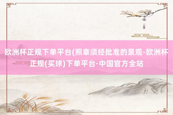 欧洲杯正规下单平台(照章须经批准的景观-欧洲杯正规(买球)下单平台·中国官方全站