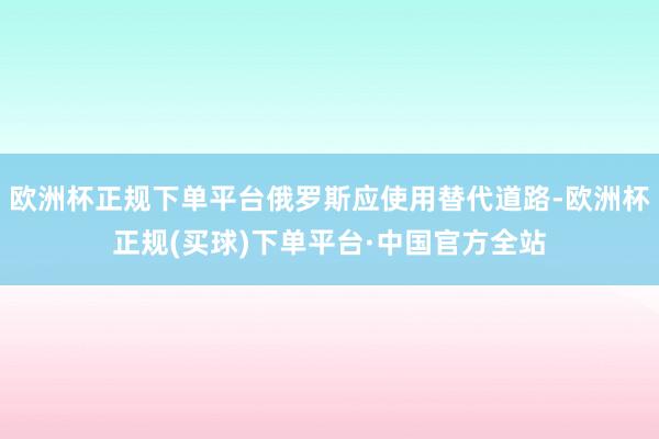 欧洲杯正规下单平台俄罗斯应使用替代道路-欧洲杯正规(买球)下单平台·中国官方全站