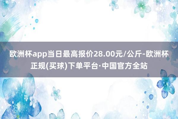欧洲杯app当日最高报价28.00元/公斤-欧洲杯正规(买球)下单平台·中国官方全站