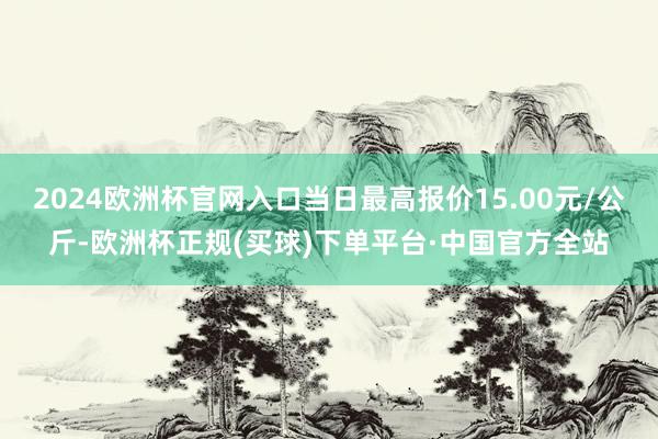 2024欧洲杯官网入口当日最高报价15.00元/公斤-欧洲杯正规(买球)下单平台·中国官方全站