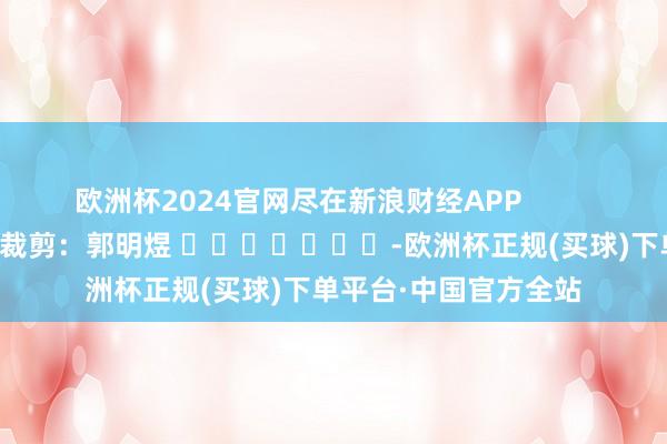 欧洲杯2024官网尽在新浪财经APP            						累赘裁剪：郭明煜 							-欧洲杯正规(买球)下单平台·中国官方全站