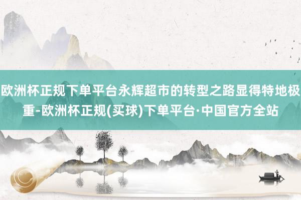 欧洲杯正规下单平台永辉超市的转型之路显得特地极重-欧洲杯正规(买球)下单平台·中国官方全站