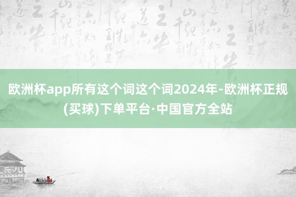 欧洲杯app所有这个词这个词2024年-欧洲杯正规(买球)下单平台·中国官方全站