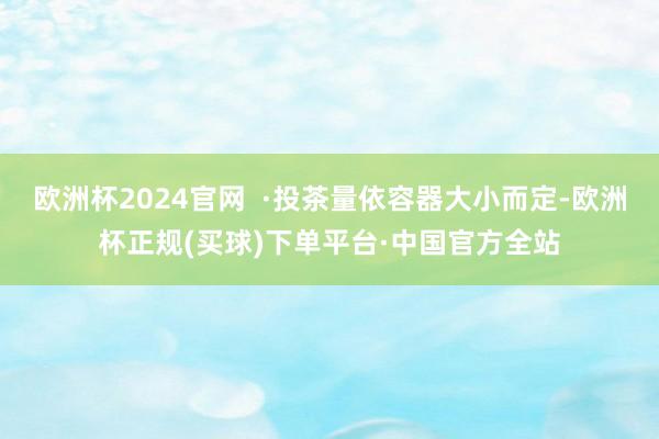 欧洲杯2024官网  ·投茶量依容器大小而定-欧洲杯正规(买球)下单平台·中国官方全站