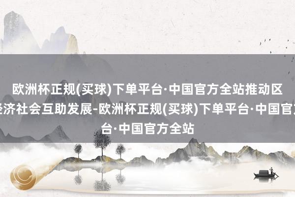 欧洲杯正规(买球)下单平台·中国官方全站推动区域间经济社会互助发展-欧洲杯正规(买球)下单平台·中国官方全站