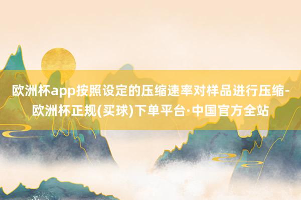 欧洲杯app按照设定的压缩速率对样品进行压缩-欧洲杯正规(买球)下单平台·中国官方全站