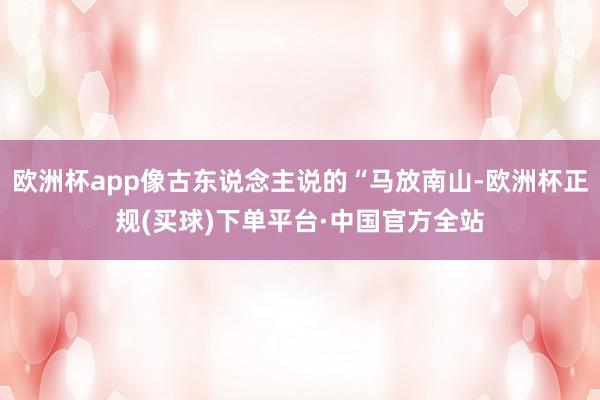 欧洲杯app像古东说念主说的“马放南山-欧洲杯正规(买球)下单平台·中国官方全站
