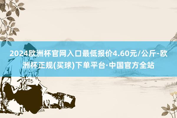 2024欧洲杯官网入口最低报价4.60元/公斤-欧洲杯正规(买球)下单平台·中国官方全站
