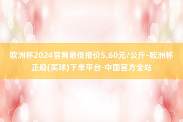 欧洲杯2024官网最低报价5.60元/公斤-欧洲杯正规(买球)下单平台·中国官方全站