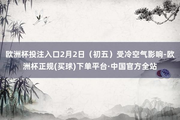 欧洲杯投注入口2月2日（初五）受冷空气影响-欧洲杯正规(买球)下单平台·中国官方全站