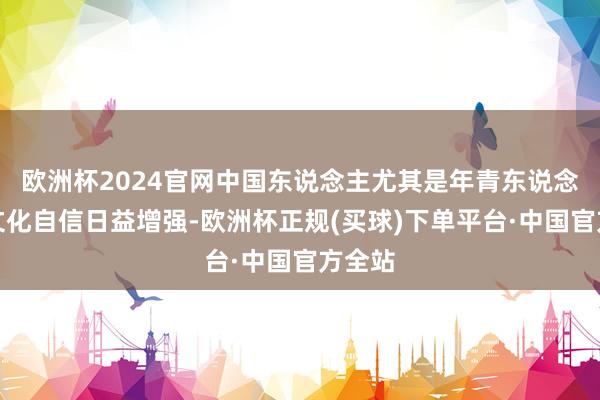 欧洲杯2024官网中国东说念主尤其是年青东说念主的文化自信日益增强-欧洲杯正规(买球)下单平台·中国官方全站