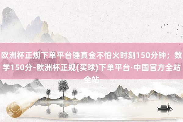 欧洲杯正规下单平台锤真金不怕火时刻150分钟；数学150分-欧洲杯正规(买球)下单平台·中国官方全站