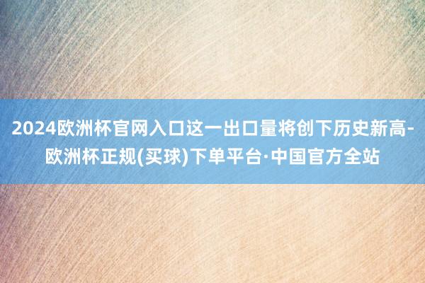 2024欧洲杯官网入口这一出口量将创下历史新高-欧洲杯正规(买球)下单平台·中国官方全站