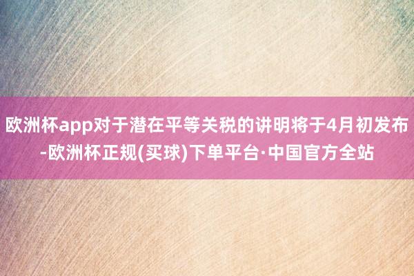 欧洲杯app对于潜在平等关税的讲明将于4月初发布-欧洲杯正规(买球)下单平台·中国官方全站