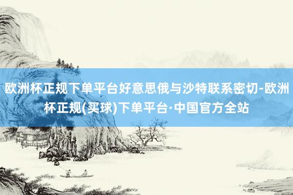 欧洲杯正规下单平台好意思俄与沙特联系密切-欧洲杯正规(买球)下单平台·中国官方全站