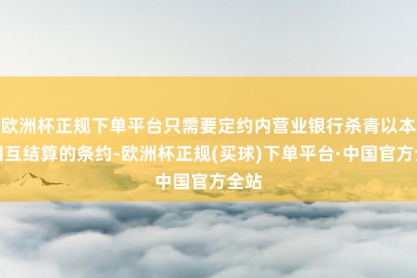 欧洲杯正规下单平台只需要定约内营业银行杀青以本币相互结算的条约-欧洲杯正规(买球)下单平台·中国官方全站