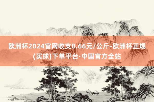 欧洲杯2024官网收支8.66元/公斤-欧洲杯正规(买球)下单平台·中国官方全站