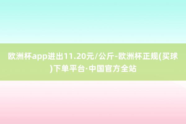 欧洲杯app进出11.20元/公斤-欧洲杯正规(买球)下单平台·中国官方全站