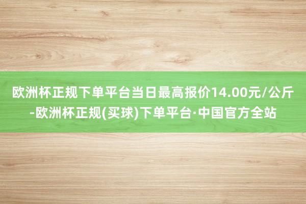 欧洲杯正规下单平台当日最高报价14.00元/公斤-欧洲杯正规(买球)下单平台·中国官方全站