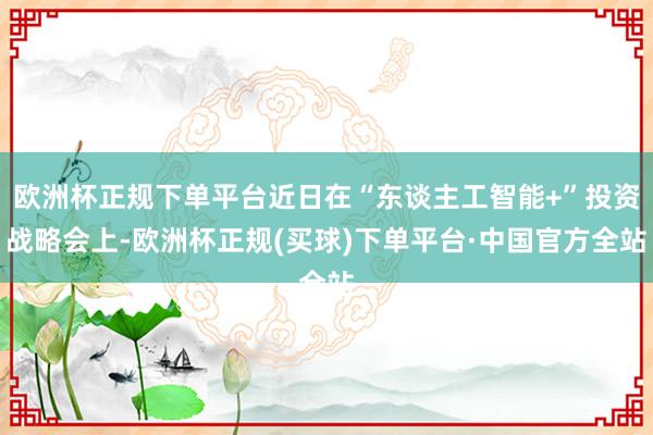 欧洲杯正规下单平台近日在“东谈主工智能+”投资战略会上-欧洲杯正规(买球)下单平台·中国官方全站