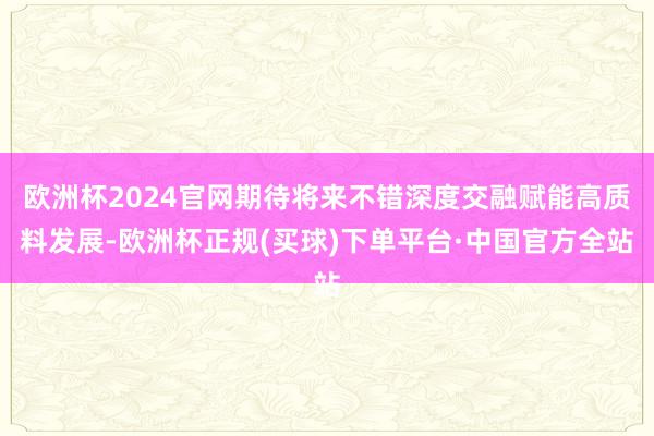 欧洲杯2024官网期待将来不错深度交融赋能高质料发展-欧洲杯正规(买球)下单平台·中国官方全站