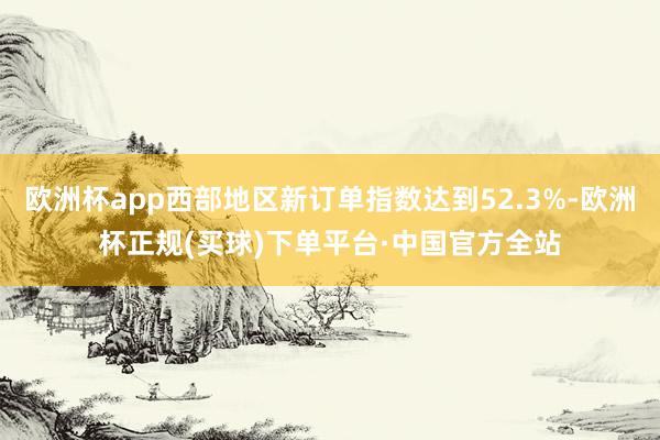 欧洲杯app西部地区新订单指数达到52.3%-欧洲杯正规(买球)下单平台·中国官方全站