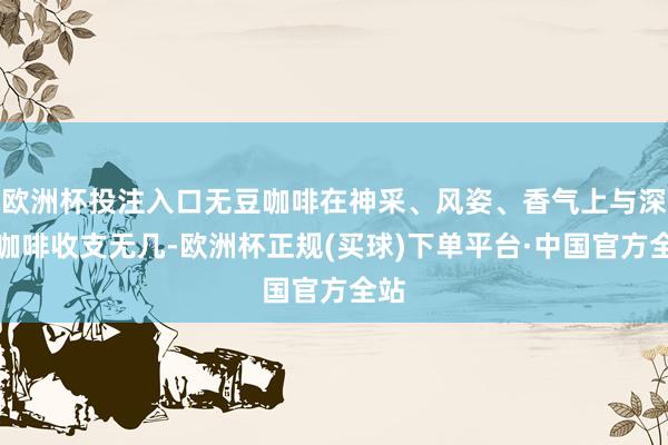 欧洲杯投注入口无豆咖啡在神采、风姿、香气上与深广咖啡收支无几-欧洲杯正规(买球)下单平台·中国官方全站