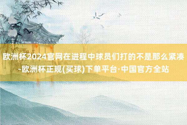 欧洲杯2024官网在进程中球员们打的不是那么紧凑-欧洲杯正规(买球)下单平台·中国官方全站
