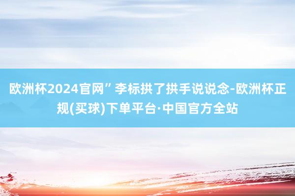 欧洲杯2024官网”李标拱了拱手说说念-欧洲杯正规(买球)下单平台·中国官方全站