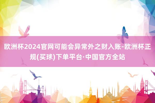 欧洲杯2024官网可能会异常外之财入账-欧洲杯正规(买球)下单平台·中国官方全站