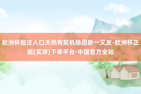 欧洲杯投注入口天然有契机稳固新一又友-欧洲杯正规(买球)下单平台·中国官方全站