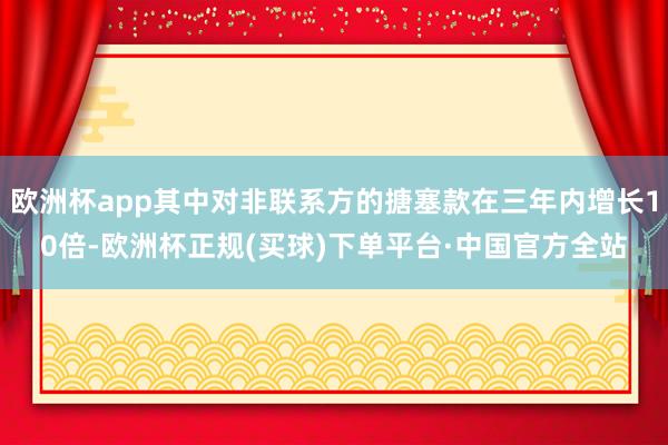 欧洲杯app其中对非联系方的搪塞款在三年内增长10倍-欧洲杯正规(买球)下单平台·中国官方全站