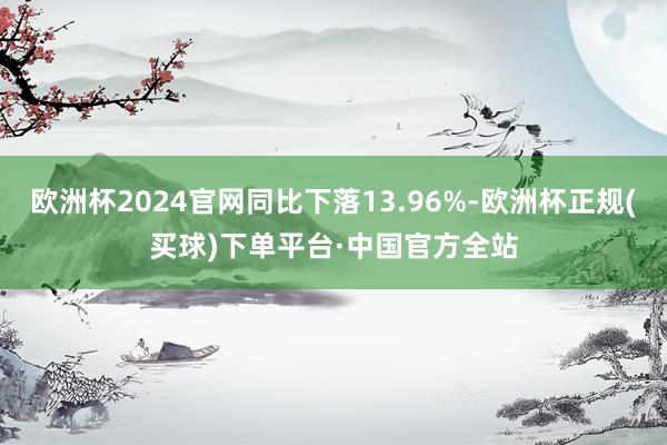 欧洲杯2024官网同比下落13.96%-欧洲杯正规(买球)下单平台·中国官方全站