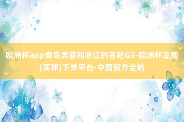 欧洲杯app青岛男篮和浙江的首轮G3-欧洲杯正规(买球)下单平台·中国官方全站