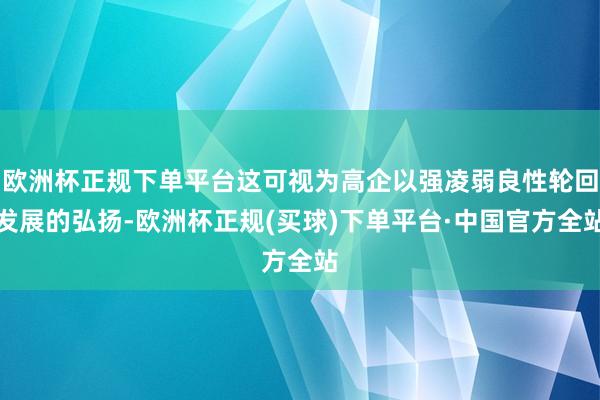 欧洲杯正规下单平台这可视为高企以强凌弱良性轮回发展的弘扬-欧洲杯正规(买球)下单平台·中国官方全站