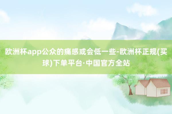 欧洲杯app公众的痛感或会低一些-欧洲杯正规(买球)下单平台·中国官方全站