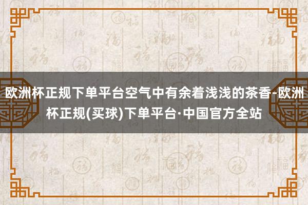 欧洲杯正规下单平台空气中有余着浅浅的茶香-欧洲杯正规(买球)下单平台·中国官方全站