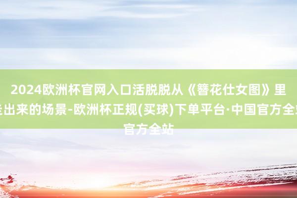 2024欧洲杯官网入口活脱脱从《簪花仕女图》里走出来的场景-欧洲杯正规(买球)下单平台·中国官方全站